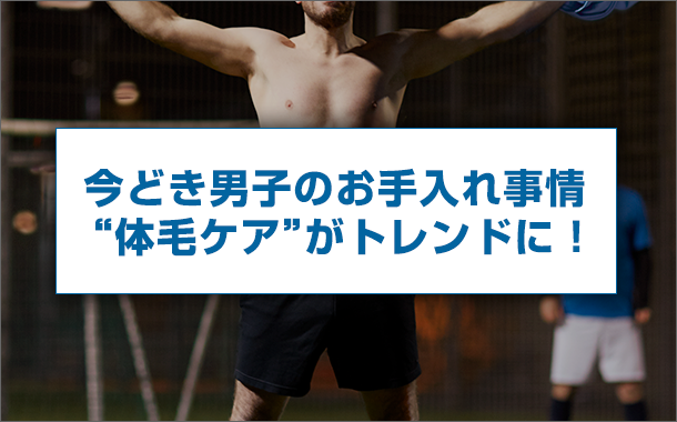 今どき男子のお手入れ事情 &ldquo;体毛ケア&rdquo;がトレンドに！